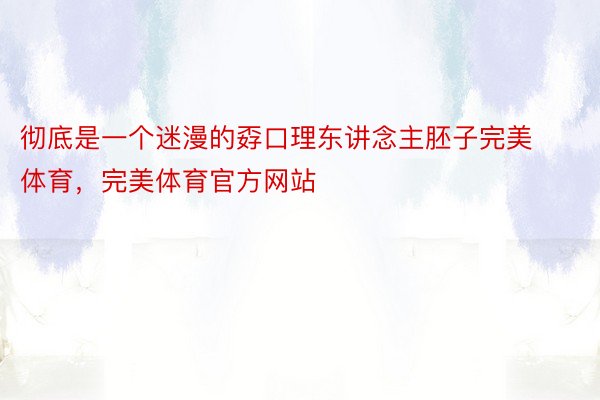 彻底是一个迷漫的孬口理东讲念主胚子完美体育，完美体育官方网站