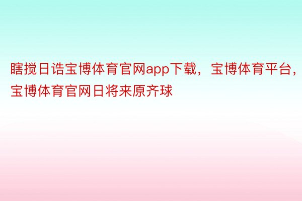 瞎搅日诰宝博体育官网app下载，宝博体育平台，宝博体育官网日将来原齐球