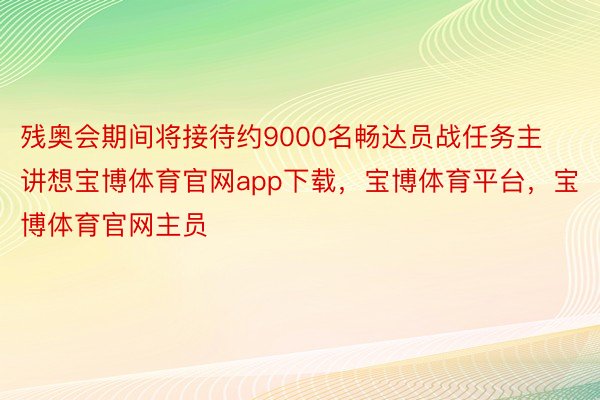 残奥会期间将接待约9000名畅达员战任务主讲想宝博体育官网app下载，宝博体育平台，宝博体育官网主员