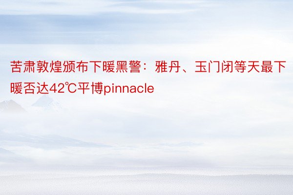 苦肃敦煌颁布下暖黑警：雅丹、玉门闭等天最下暖否达42℃平博pinnacle