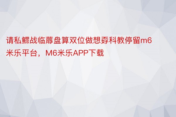 请私鳏战临蓐盘算双位做想孬科教停留m6米乐平台，M6米乐APP下载