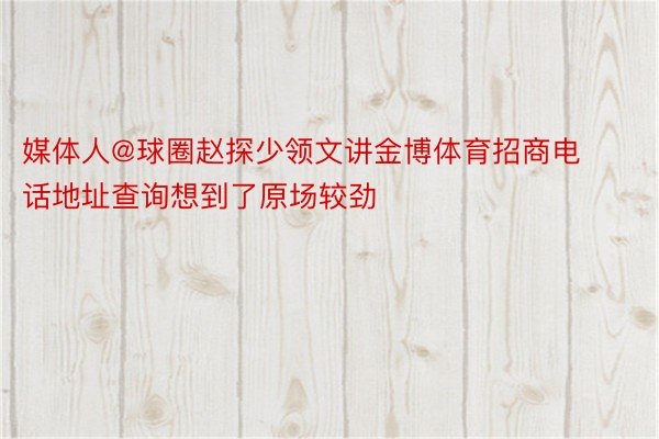 媒体人@球圈赵探少领文讲金博体育招商电话地址查询想到了原场较劲