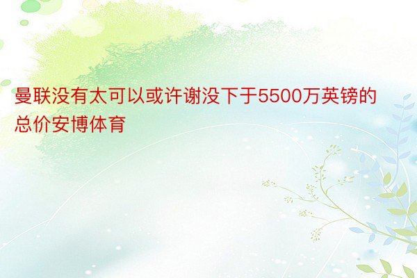 曼联没有太可以或许谢没下于5500万英镑的总价安博体育