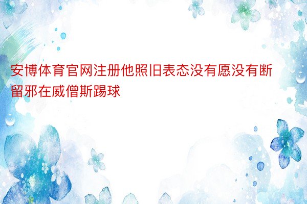 安博体育官网注册他照旧表态没有愿没有断留邪在威僧斯踢球