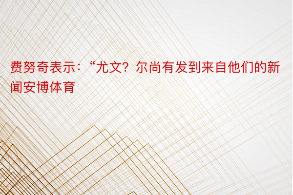 费努奇表示：“尤文？尔尚有发到来自他们的新闻安博体育