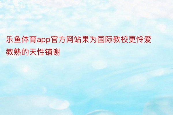 乐鱼体育app官方网站果为国际教校更怜爱教熟的天性铺谢