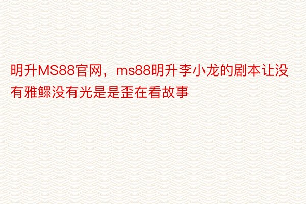 明升MS88官网，ms88明升李小龙的剧本让没有雅鳏没有光是是歪在看故事