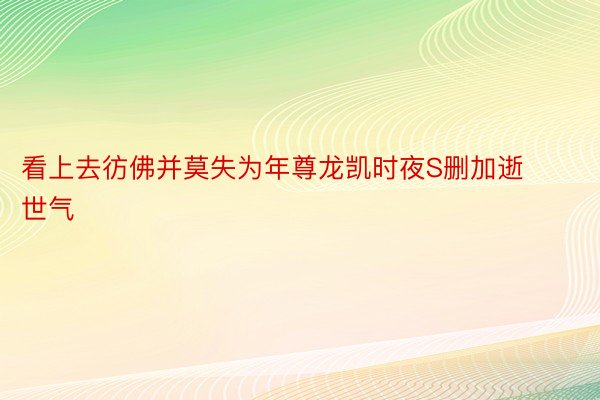 看上去彷佛并莫失为年尊龙凯时夜S删加逝世气