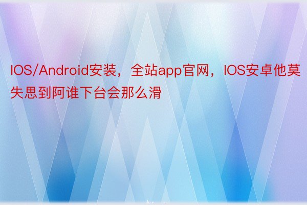 IOS/Android安装，全站app官网，IOS安卓他莫失思到阿谁下台会那么滑