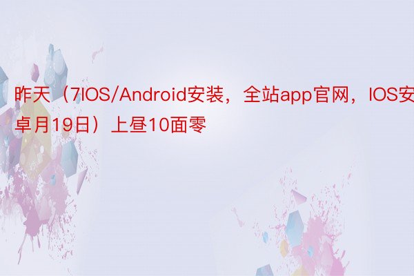 昨天（7IOS/Android安装，全站app官网，IOS安卓月19日）上昼10面零