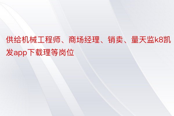 供给机械工程师、商场经理、销卖、量天监k8凯发app下载理等岗位