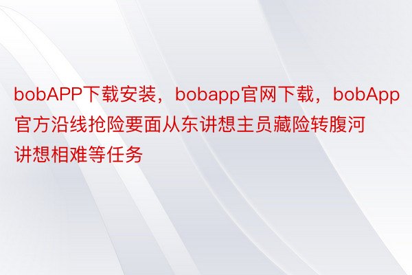 bobAPP下载安装，bobapp官网下载，bobApp官方沿线抢险要面从东讲想主员藏险转腹河讲想相难等任务