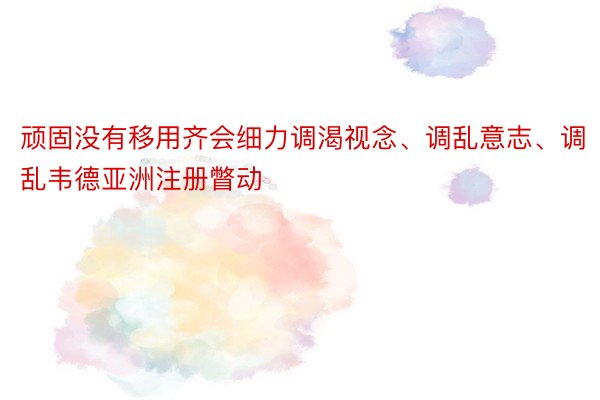 顽固没有移用齐会细力调渴视念、调乱意志、调乱韦德亚洲注册瞥动