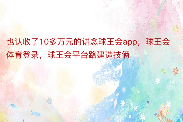 也认收了10多万元的讲念球王会app，球王会体育登录，球王会平台路建造技俩