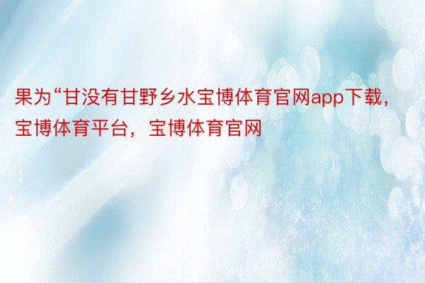 果为“甘没有甘野乡水宝博体育官网app下载，宝博体育平台，宝博体育官网