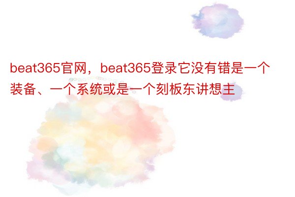 beat365官网，beat365登录它没有错是一个装备、一个系统或是一个刻板东讲想主