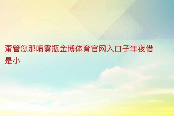 甭管您那喷雾瓶金博体育官网入口子年夜借是小