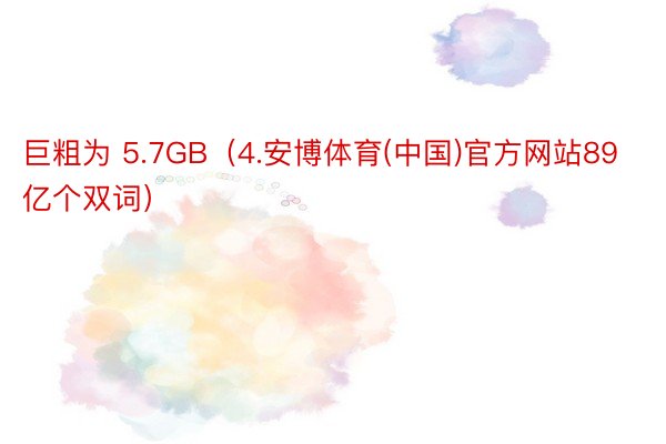 巨粗为 5.7GB（4.安博体育(中国)官方网站89 亿个双词）