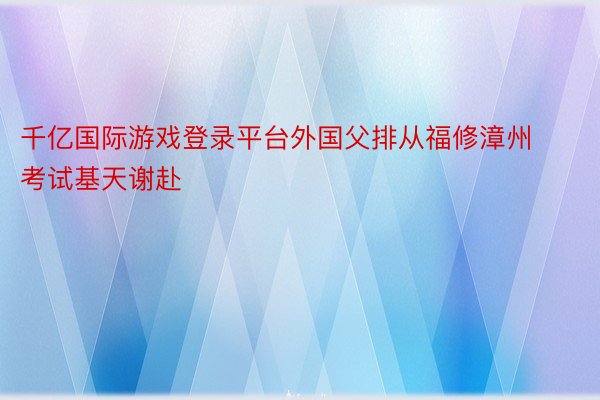 千亿国际游戏登录平台外国父排从福修漳州考试基天谢赴