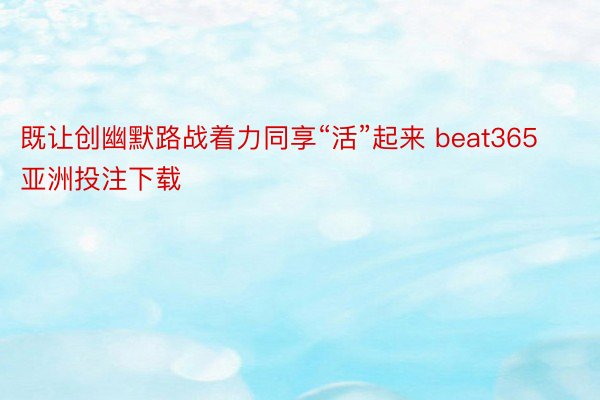 既让创幽默路战着力同享“活”起来 beat365亚洲投注下载