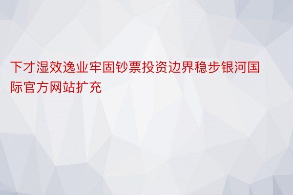 下才湿效逸业牢固钞票投资边界稳步银河国际官方网站扩充