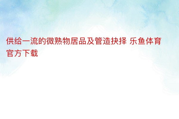 供给一流的微熟物居品及管造抉择 乐鱼体育官方下载