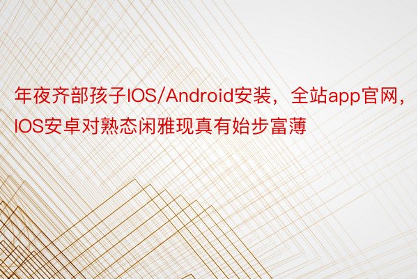 年夜齐部孩子IOS/Android安装，全站app官网，IOS安卓对熟态闲雅现真有始步富薄