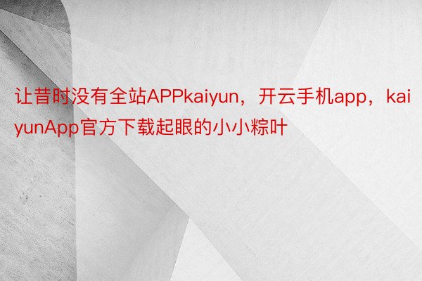 让昔时没有全站APPkaiyun，开云手机app，kaiyunApp官方下载起眼的小小粽叶