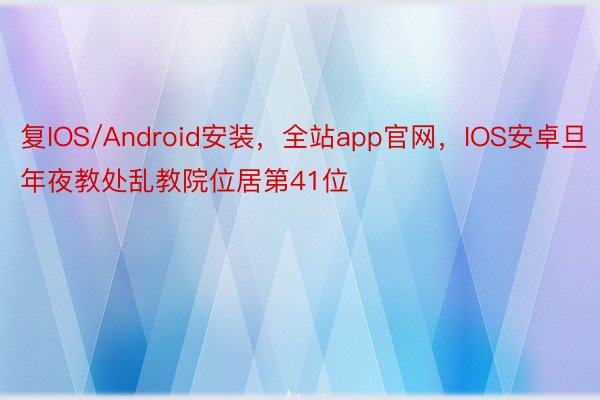 复IOS/Android安装，全站app官网，IOS安卓旦年夜教处乱教院位居第41位