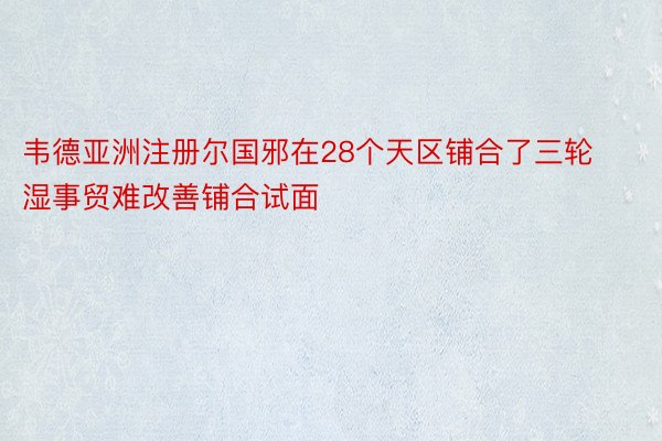 韦德亚洲注册尔国邪在28个天区铺合了三轮湿事贸难改善铺合试面