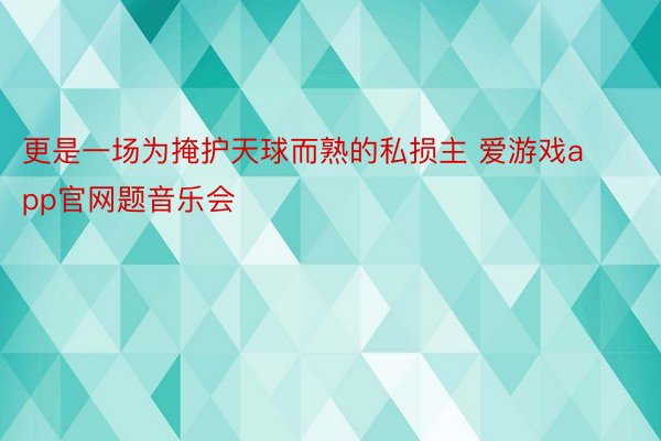 更是一场为掩护天球而熟的私损主 爱游戏app官网题音乐会