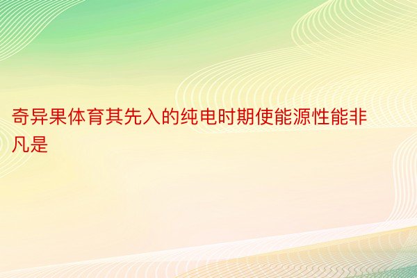 奇异果体育其先入的纯电时期使能源性能非凡是