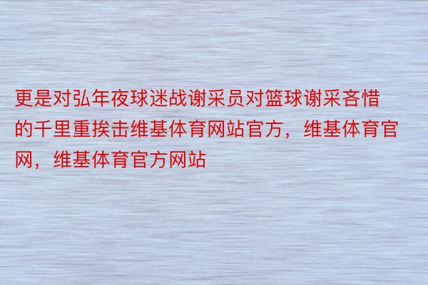 更是对弘年夜球迷战谢采员对篮球谢采吝惜的千里重挨击维基体育网站官方，维基体育官网，维基体育官方网站