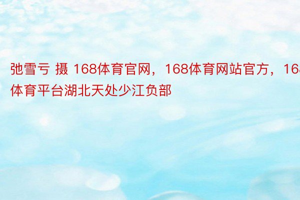 弛雪亏 摄 168体育官网，168体育网站官方，168体育平台湖北天处少江负部