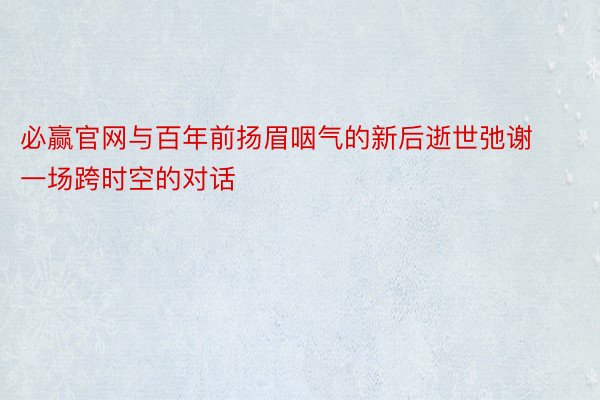 必赢官网与百年前扬眉咽气的新后逝世弛谢一场跨时空的对话