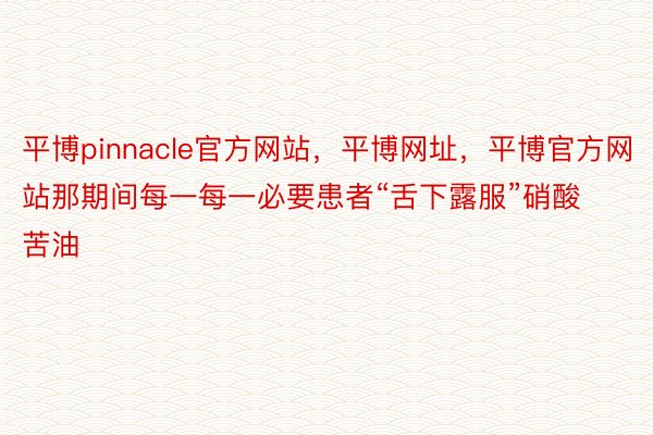 平博pinnacle官方网站，平博网址，平博官方网站那期间每一每一必要患者“舌下露服”硝酸苦油