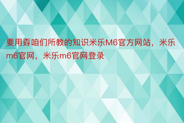 要用孬咱们所教的知识米乐M6官方网站，米乐m6官网，米乐m6官网登录