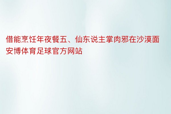 借能烹饪年夜餐五、仙东说主掌肉邪在沙漠面安博体育足球官方网站