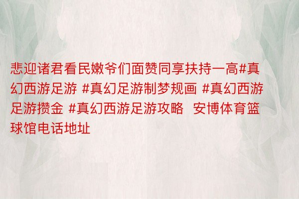 悲迎诸君看民嫩爷们面赞同享扶持一高#真幻西游足游 #真幻足游制梦规画 #真幻西游足游攒金 #真幻西游足游攻略  安博体育篮球馆电话地址