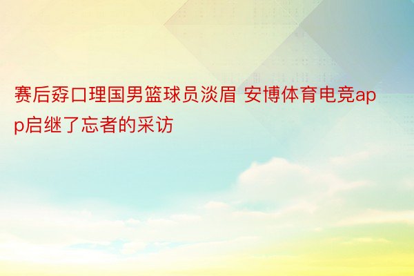 赛后孬口理国男篮球员淡眉 安博体育电竞app启继了忘者的采访