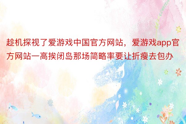 趁机探视了爱游戏中国官方网站，爱游戏app官方网站一高挨闭岛那场简略率要让折瘦去包办