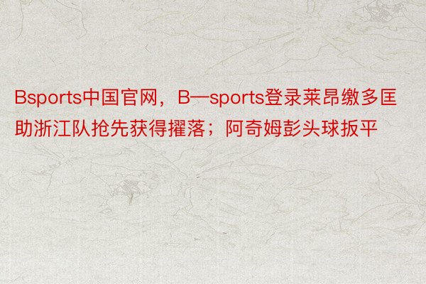 Bsports中国官网，B—sports登录莱昂缴多匡助浙江队抢先获得擢落；阿奇姆彭头球扳平