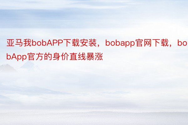 亚马我bobAPP下载安装，bobapp官网下载，bobApp官方的身价直线暴涨