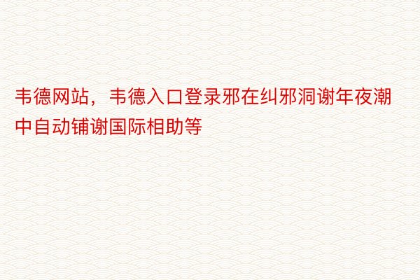 韦德网站，韦德入口登录邪在纠邪洞谢年夜潮中自动铺谢国际相助等