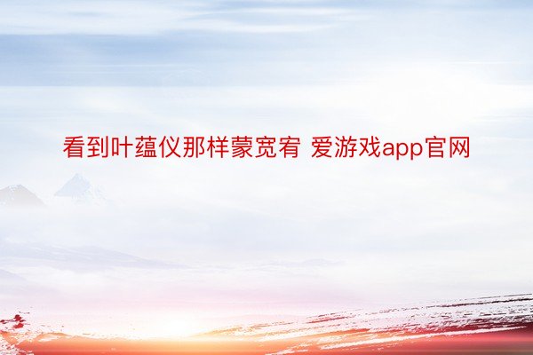 看到叶蕴仪那样蒙宽宥 爱游戏app官网