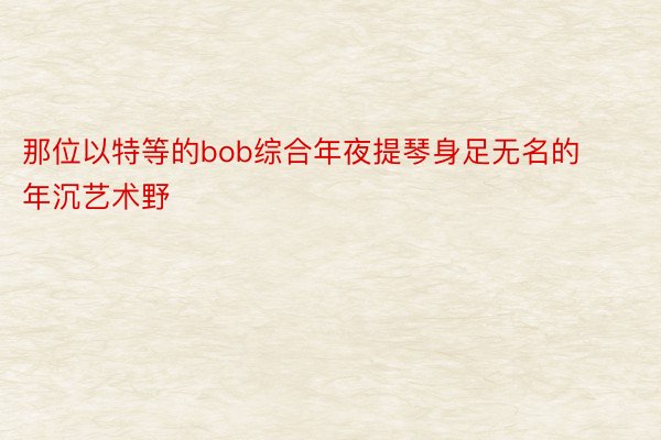 那位以特等的bob综合年夜提琴身足无名的年沉艺术野