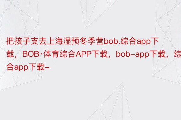 把孩子支去上海湿预冬季营bob.综合app下载，BOB·体育综合APP下载，bob-app下载，综合app下载-