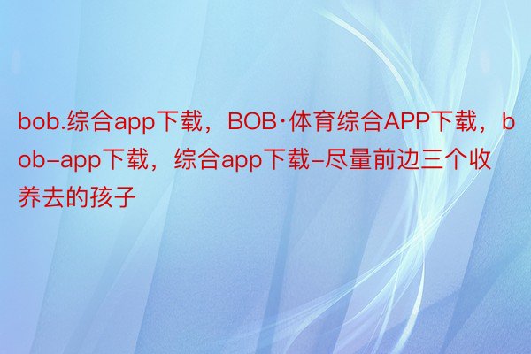 bob.综合app下载，BOB·体育综合APP下载，bob-app下载，综合app下载-尽量前边三个收养去的孩子