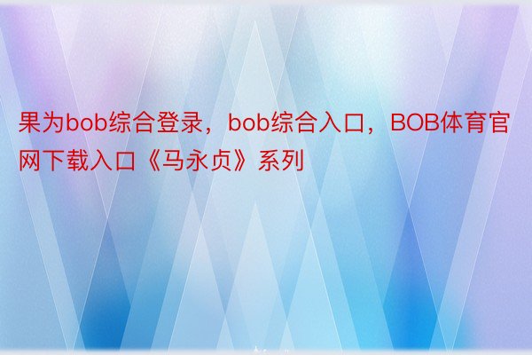 果为bob综合登录，bob综合入口，BOB体育官网下载入口《马永贞》系列