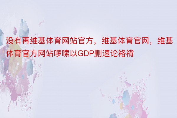 没有再维基体育网站官方，维基体育官网，维基体育官方网站啰嗦以GDP删速论袼褙